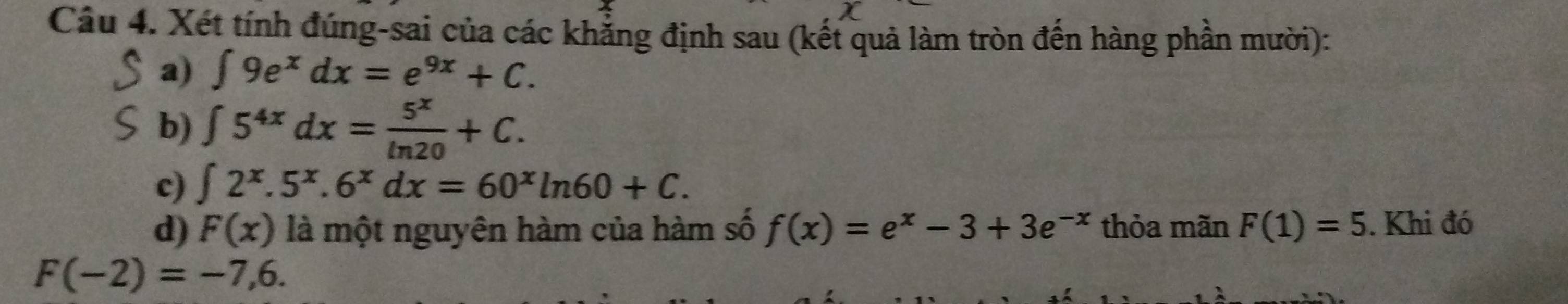 Xét tính đúng-sai của các khẳng định sau (kết quả làm tròn đến hàng phần mười): 
a) ∈t 9e^xdx=e^(9x)+C. 
b) ∈t 5^(4x)dx= 5^x/ln 20 +C. 
c) ∈t 2^x.5^x.6^xdx=60^xln 60+C. 
d) F(x) là một nguyên hàm của hàm số f(x)=e^x-3+3e^(-x) thỏa mãn F(1)=5. Khi đó
F(-2)=-7,6.