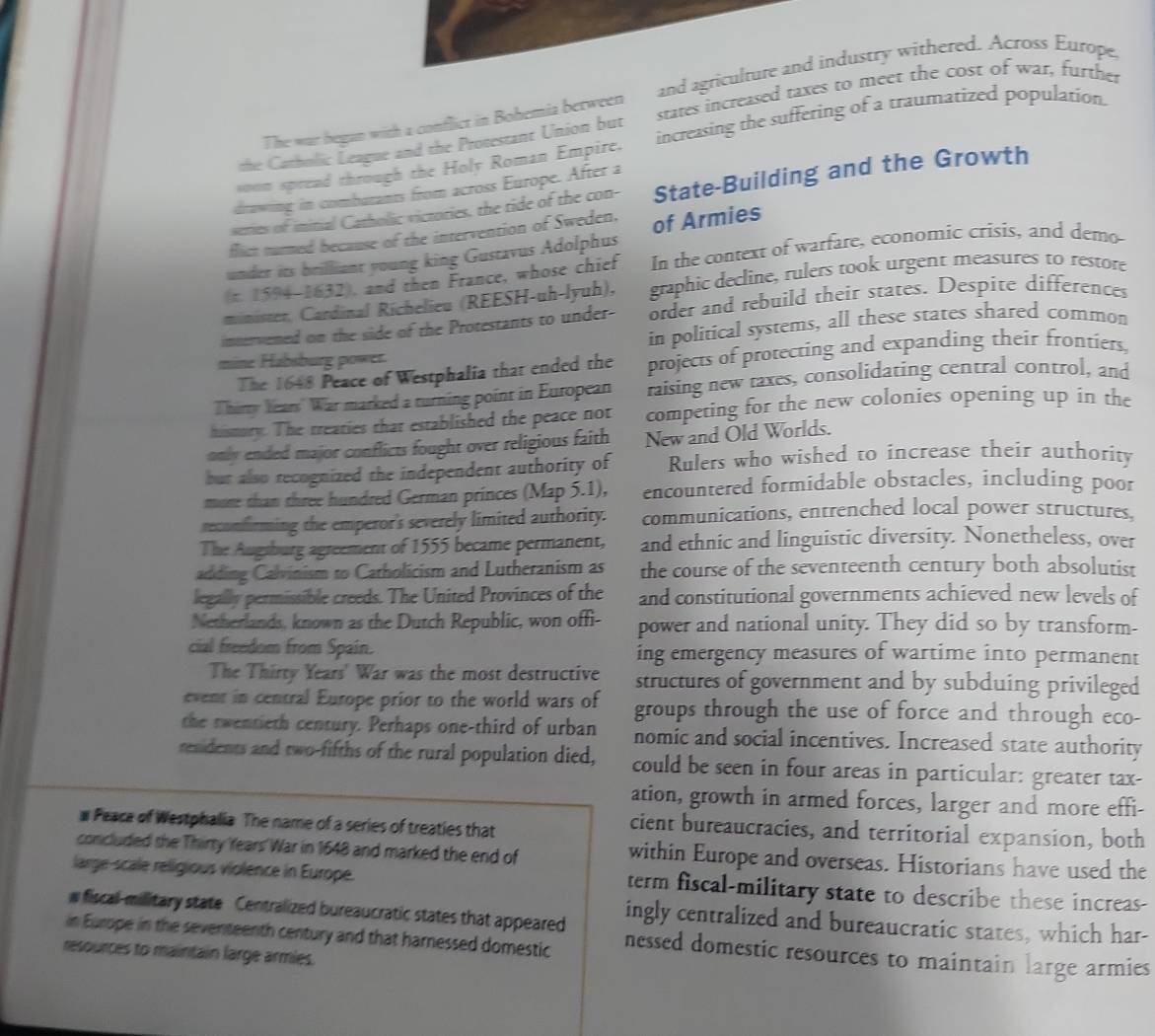 The war began with a conflict in Bohemia berween and agriculture and industry withered. Across Europe
the Catholic League and the Protestant Union but states increased taxes to meet the cost of war, further
soom spread through the Holy Roman Empire. increasing the suffering of a traumatized population.
drawing in combutants from across Europe. After a
series of initial Catholic victories, the tide of the con- State-Building and the Growth
flict nurmed because of the intervention of Sweden,
under its brilliant young king Gustavus Adolphus of Armies
(π. 1594-1632), and then France, whose chief In the context of warfare, economic crisis, and demo-
minister, Cardinal Richelieu (REESH-uh-lyuh), graphic decline, rulers took urgent measures to restore
intervened on the side of the Protestants to under- order and rebuild their states. Despite differences
in political systems, all these states shared common
mine Habsburg power.
The 1648 Peace of Westphalia that ended the projects of protecting and expanding their frontiers,
Thirry Years' War marked a turning point in European raising new taxes, consolidating central control, and
hismory. The treaties that established the peace not competing for the new colonies opening up in the
only ended major conflicts fought over religious faith New and Old Worlds.
but also recognized the independent authority of Rulers who wished to increase their authority
more than three hundred German princes (Map 5.1), encountered formidable obstacles, including poor
reconfirming the emperor's severely limited authority. communications, entrenched local power structures,
The Augsburg agreement of 1555 became permanent, and ethnic and linguistic diversity. Nonetheless, over
adding Calvinism to Catholicism and Lutheranism as the course of the seventeenth century both absolutist
legally permissible creeds. The United Provinces of the and constitutional governments achieved new levels of
Netherlands, known as the Dutch Republic, won offi- power and national unity. They did so by transform-
cial freedom from Spain. ing emergency measures of wartime into permanent
The Thirty Years' War was the most destructive structures of government and by subduing privileged
event in central Europe prior to the world wars of groups through the use of force and through eco-
the rwentieth century. Perhaps one-third of urban nomic and social incentives. Increased state authority
residents and two-fifths of the rural population died, could be seen in four areas in particular: greater tax-
ation, growth in armed forces, larger and more effi-
# Peaca of Westphalia The name of a series of treaties that
cient bureaucracies, and territorial expansion, both
concluded the Thirty Years War in 1648 and marked the end of within Europe and overseas. Historians have used the
large-scale religious violence in Europe. term fiscal-military state to describe these increas-
w fiscal-military state Centralized bureaucratic states that appeared ingly centralized and bureaucratic states, which har-
in Europe in the seventeenth century and that harnessed domestic nessed domestic resources to maintain large armies
resources to maintain large armies.