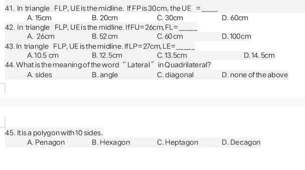 In triangle FLP, UE is the midline. If FP is 30 cm, the UE= _
A. 15cm B. 20cm C. 30cm D. 60cm
42. In triangle FLP, UE is the midline. Ifl FU=26cm, FL= _
A. 26cm B. 52 cm C. 60 cm D. 100cm
43. In triangle FLP, UE is the midline. IfLP=27cm, LE= _
A. 10.5 cm B. 12.5cm C. 13.5cm D. 14. 5cm
44. What is the meaning of the word “ Lateral ” in Quadrilateral?
A. sides B. angle C. diagonal D. none of the above
45. It is a polygon with 10 sides.
A. Penagon B. Hexagon C. Heptagon D. Decagon