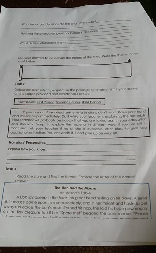 What important decisions did the character make? 
_ 
_ 
How did the characters grow or change in the story? 
_ 
_ 
What did the characters leam?_ 
_ 
Use your answers to determine the theme of the story. Write the theme in the 
scroll below. 
Task 2 
Determine from which perspective the passage is narrated. Write your answer 
on the space provided and explain your answer. 
Viewpoints: First Person. Second Person. Third Person 
If you are confuse about something in class, don't wait. Raise your hand 
and ask for help immediately. Do it while your teacher is explaining the materials. 
Your feacher will probably be happy that you are taking part in your education 
and should attempt to explain the material in different way. If you are still in 
confused ask your teacher if he or she is available after class to give you 
additional instruction. You are worth it. Don't give up on yourself. 
Narrators' Perspective:_ 
Explain how you know:_ 
_ 
_ 
_ 
Task 3 
Read the story and find the theme. Encircle the letter of the correct 
answer. 
The Lion and the Mouse 
An Aesop's Fable 
A Lion lay asleep in the forest his great head resting on his paws. A timid 
little mouse came upon him unexpectedly, and in her freight and haste to get 
away run across the Lion's nose. Roused his nap, the laid his huge paw angrily 
on the tiny creature to kill her “Spare me!" begged the poor mouse. "Please 
' il au r o ly re n a v o u ' T h e L e n w ar mu g h a m