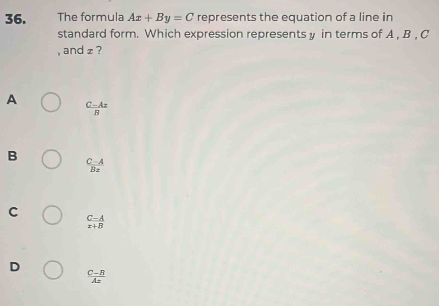 The formula Ax+By=C represents the equation of a line in
standard form. Which expression represents y in terms of A , B , C
, and x ?
A
 (C-Ax)/B 
B
 (C-A)/Bx 
C
 (C-A)/x+B 
D
 (C-B)/Ax 