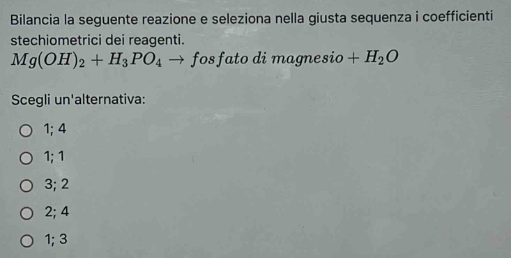 Bilancia la seguente reazione e seleziona nella giusta sequenza i coefficienti
stechiometrici dei reagenti.
Mg(OH)_2+H_3PO_4to fos; fato di m agnesio +H_2O
Scegli un'alternativa:
1; 4
1; 1
3; 2
2; 4
1; 3