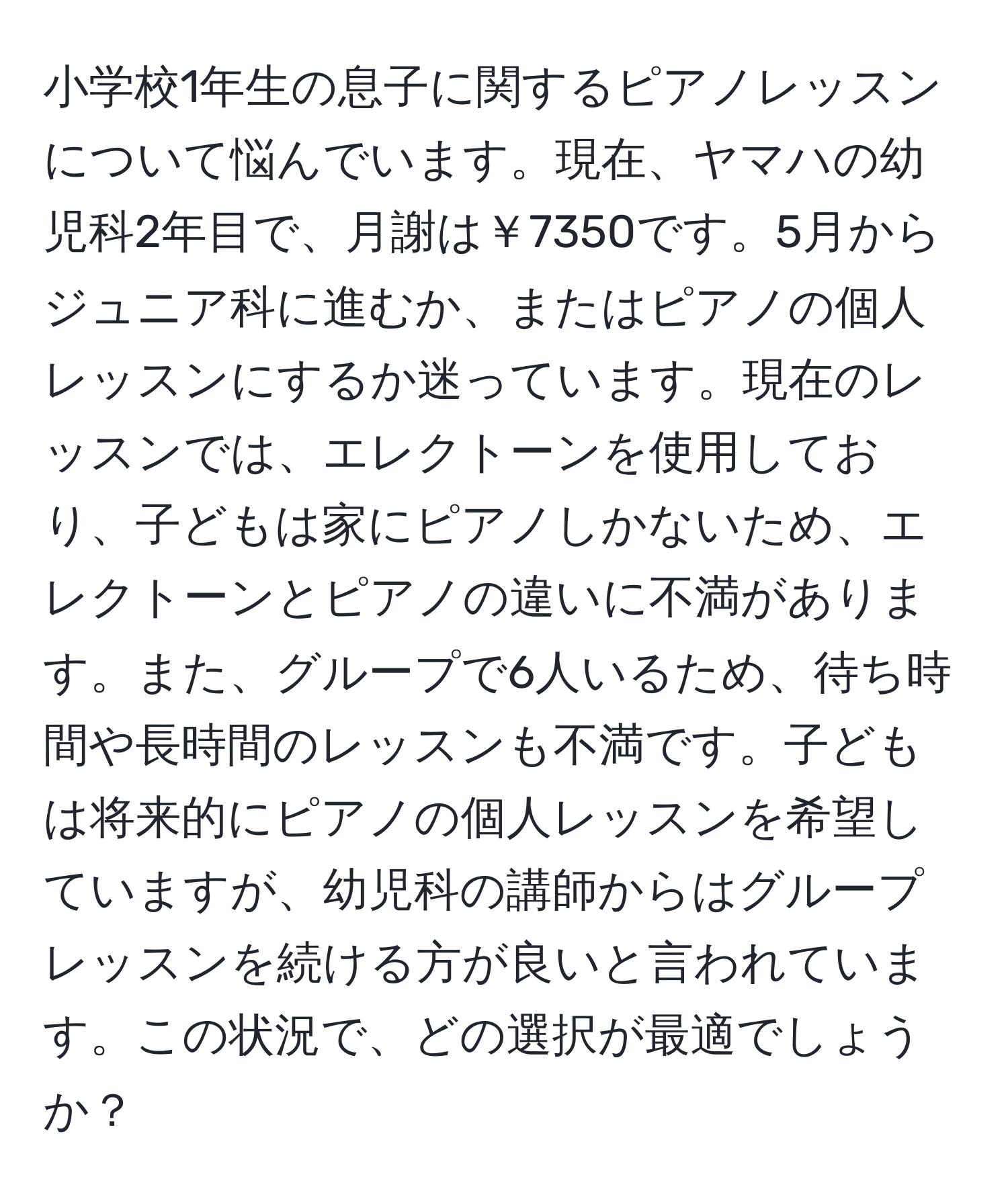 小学校1年生の息子に関するピアノレッスンについて悩んでいます。現在、ヤマハの幼児科2年目で、月謝は￥7350です。5月からジュニア科に進むか、またはピアノの個人レッスンにするか迷っています。現在のレッスンでは、エレクトーンを使用しており、子どもは家にピアノしかないため、エレクトーンとピアノの違いに不満があります。また、グループで6人いるため、待ち時間や長時間のレッスンも不満です。子どもは将来的にピアノの個人レッスンを希望していますが、幼児科の講師からはグループレッスンを続ける方が良いと言われています。この状況で、どの選択が最適でしょうか？