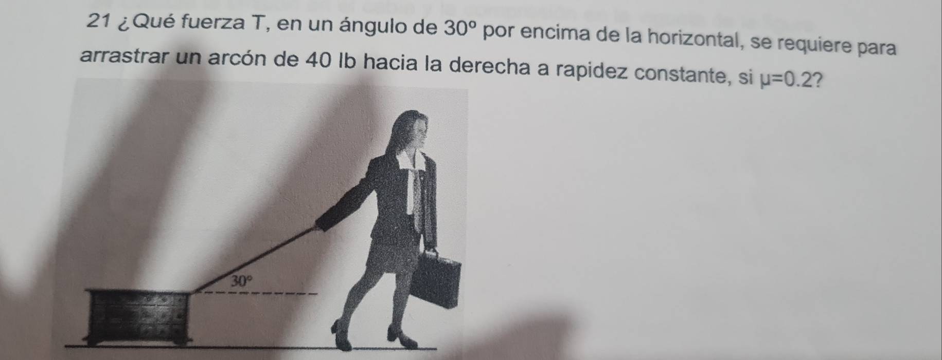 21 ¿ Qué fuerza T, en un ángulo de 30° por encima de la horizontal, se requiere para
arrastrar un arcón de 40 Ib hacia la derecha a rapidez constante, si mu =0.2 ?