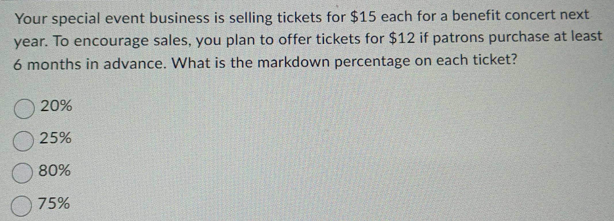 Your special event business is selling tickets for $15 each for a benefit concert next
year. To encourage sales, you plan to offer tickets for $12 if patrons purchase at least
6 months in advance. What is the markdown percentage on each ticket?
20%
25%
80%
75%