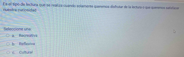 Es el tipo de lectura que se realiza cuando solamente queremos disfrutar de la lectura o que queremos satisfacer
nuestra curiosidad
Seleccione una:
a. Recreativa
b. Reflexiva
c. Cultural