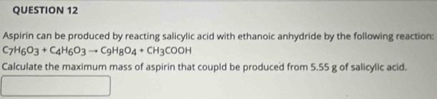 Aspirin can be produced by reacting salicylic acid with ethanoic anhydride by the following reaction:
C_7H_6O_3+C_4H_6O_3to C_9H_8O_4+CH_3COOH
Calculate the maximum mass of aspirin that coupld be produced from 5.55 g of salicylic acid.