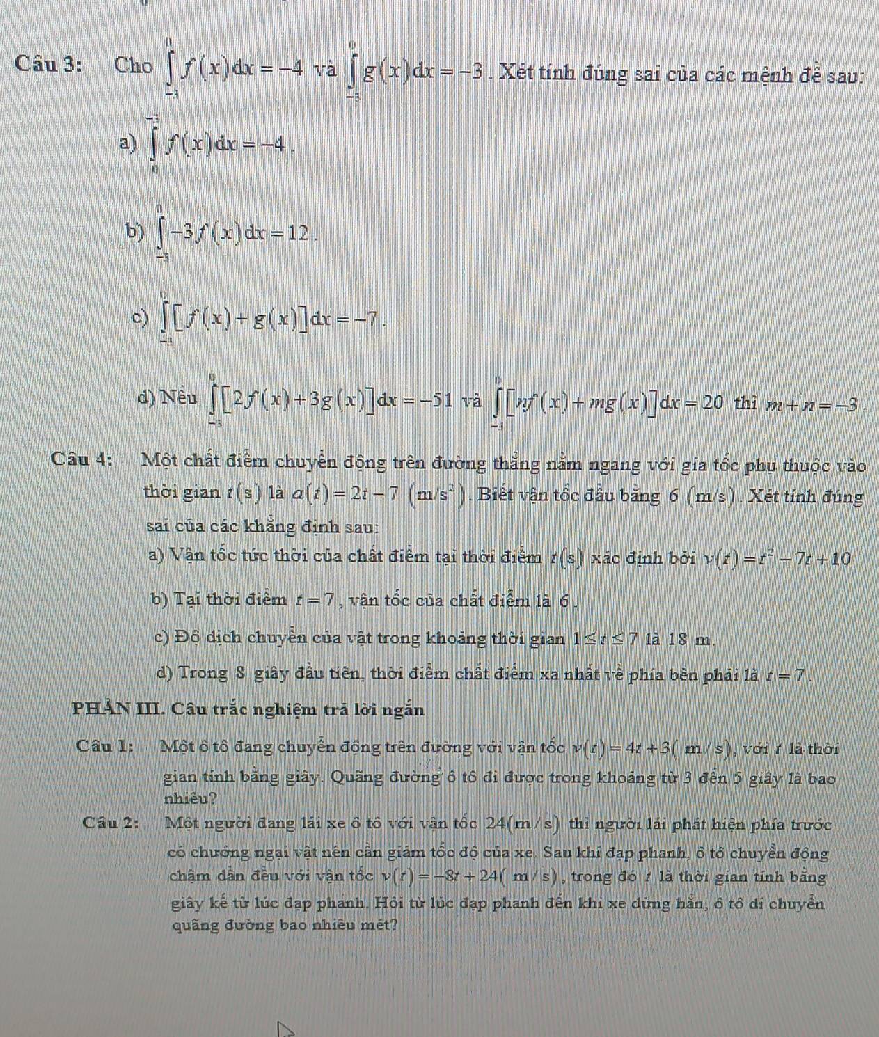 Cho ∈tlimits _(-1)^0f(x)dx=-4 và ∈tlimits _(-3)^0g(x)dx=-3. Xét tính đúng sai của các mệnh để sau:
a) ∈tlimits _0^((-1)f(x)dx=-4.
b) ∈tlimits _(-3)^0-3f(x)dx=12.
c) ∈tlimits _(-1)^0[f(x)+g(x)]dx=-7.
d) Nếu ∈tlimits _(-3)^0[2f(x)+3g(x)]dx=-51 và ∈tlimits _(-1)^0[nf'(x)+mg(x)]dx=20 thì m+n=-3
Câu 4: Một chất điểm chuyển động trên đường thẳng nằm ngang với gia tốc phụ thuộc vào
thời gian t(s) là a(t)=2t-7(m/s^2)). Biết vận tổc đầu bằng 6 (m/s). Xét tính đúng
sai của các khẳng định sau:
a) Vận tốc tức thời của chất điểm tại thời điểm t(s) xác định bởi v(t)=t^2-7t+10
b) Tại thời điểm t=7 , vận tổc của chất điểm là 6.
c) Độ dịch chuyển của vật trong khoảng thời gian 1≤ t≤ 7 1à 18 m.
d) Trong 8 giây đầu tiên, thời điểm chất điểm xa nhất về phía bèn phải là t=7
PHẢN III. Câu trắc nghiệm trả lời ngắn
Câu 1:  Một ô tô đang chuyển động trên đường với vận tốc v(t)=4t+3(m/s) , với 7 là thời
gian tính băng giây. Quãng đường ô tô đi được trong khoảng từ 3 đến 5 giây là bao
nhiêu?
Câu 2: Một người đang lái xe ô tô với vận tốc 24(m/s) thì người lái phát hiện phía trước
có chưởng ngại vật nên cần giám tốc độ của xe. Sau khi đạp phanh, ô tổ chuyền động
chậm dẫn đều với vận tốc v(t)=-8t+24(m/s) , trong đó 1 là thời gian tính bằng
giây kế từ lúc đạp phánh. Hỏi từ lúc đạp phanh đến khi xe dừng hẵn, ô tô di chuyển
quãng đường bao nhiêu mét?