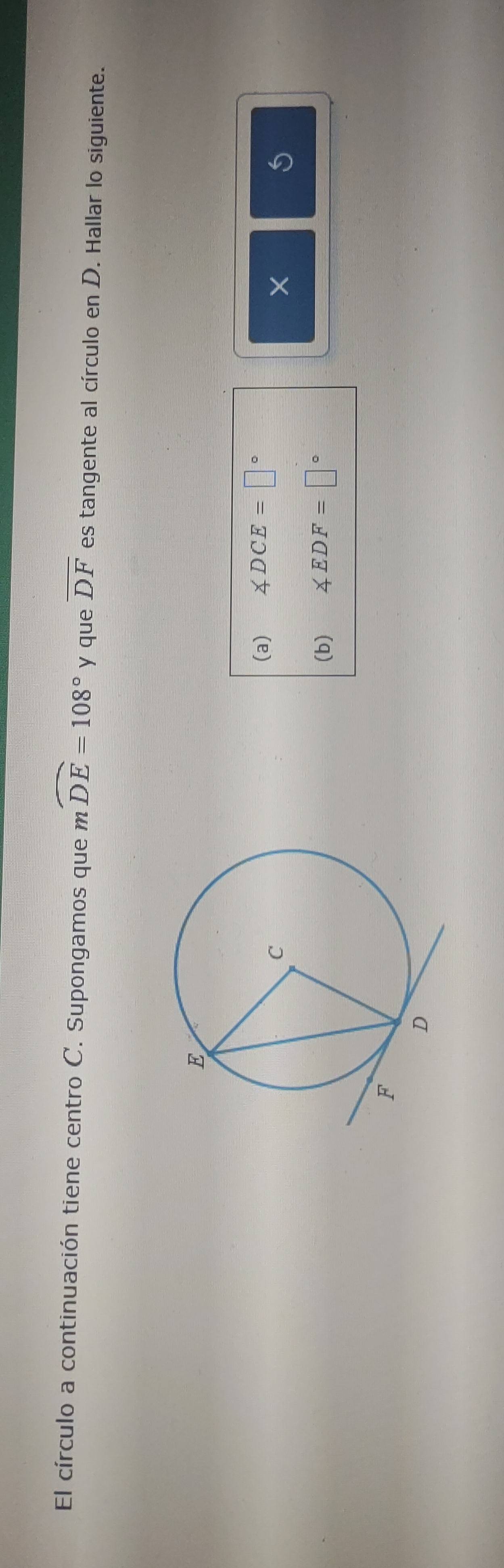 El círculo a continuación tiene centro C. Supongamos que mwidehat DE=108° y que overline DF es tangente al círculo en D. Hallar lo siguiente. 
(a) ∠ DCE=□°
X
(b) ∠ EDF=□°