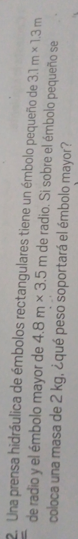 Una prensa hidráulica de émbolos rectangulares tiene un émbolo pequeño de 3.1m* 1.3m
de radio y el émbolo mayor de 4.8m* 3.5m de radio. Si sobre el émbolo pequeño se 
coloca una masa de 2 kg, ¿qué peso soportará el émbolo mayor?