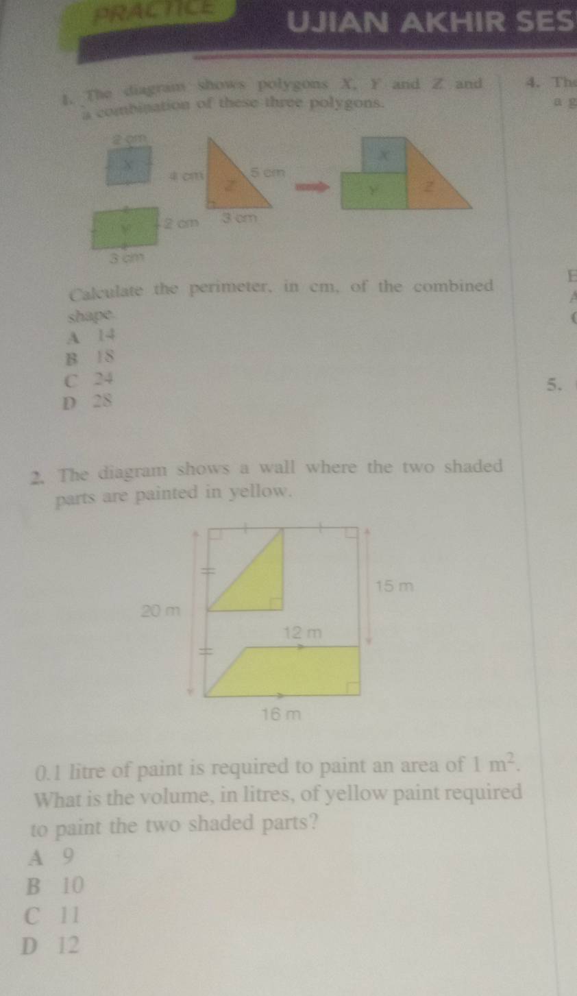 PRACTICE UJIAN AKHIR SES
1. The diagram shows polygons X, F and Z and 4. Th
is combination of these three polygons. a g
2 gm
X
Calculate the perimeter, in cm, of the combined E
shape.

A 14
B 1S
C 24
D 28 5.
2. The diagram shows a wall where the two shaded
parts are painted in yellow.
0.1 litre of paint is required to paint an area of 1m^2. 
What is the volume, in litres, of yellow paint required
to paint the two shaded parts?
A 9
B 10
C 11
D 12