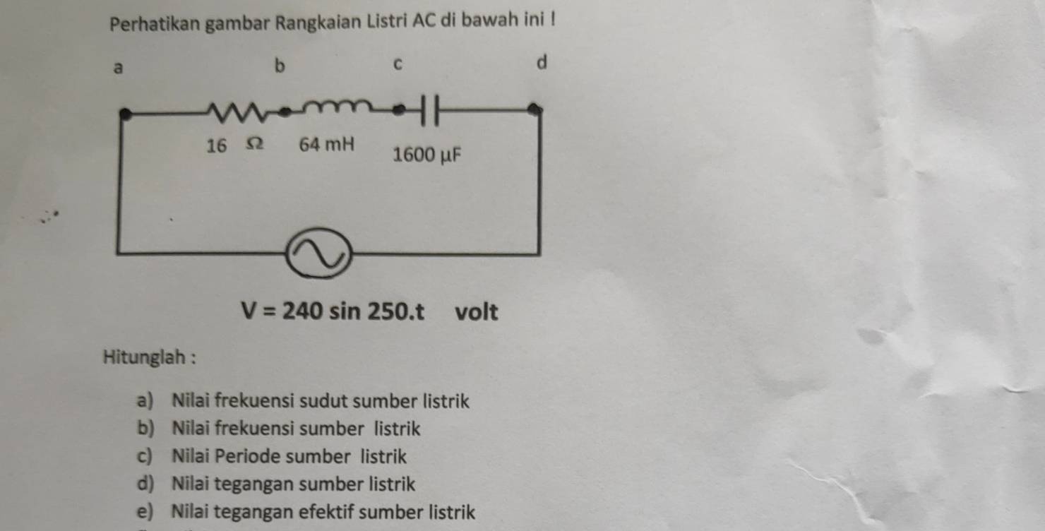 Perhatikan gambar Rangkaian Listri AC di bawah ini ! 
a 
b 
C 
d
V=240sin 250.t volt 
Hitunglah : 
a) Nilai frekuensi sudut sumber listrik 
b) Nilai frekuensi sumber listrik 
c) Nilai Periode sumber listrik 
d) Nilai tegangan sumber listrik 
e) Nilai tegangan efektif sumber listrik