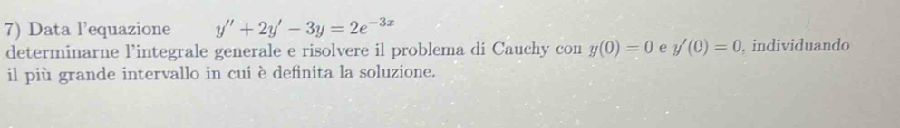 Data l’equazione y''+2y'-3y=2e^(-3x)
determinarne l’integrale generale e risolvere il problema di Cauchy con y(0)=0 e y'(0)=0 , individuando
il più grande intervallo in cui è definita la soluzione.