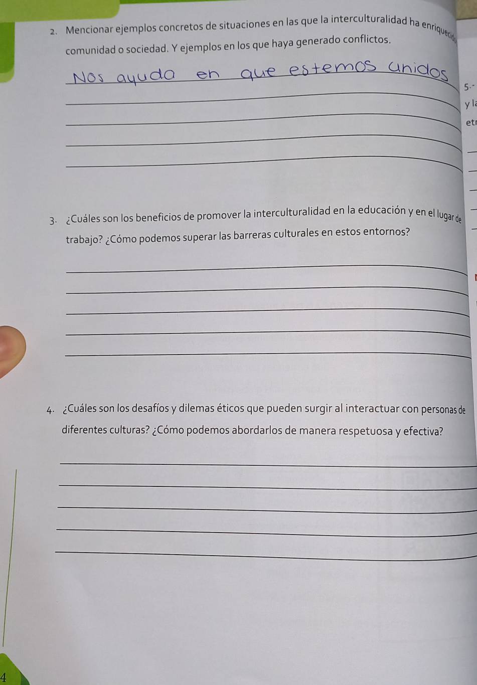 Mencionar ejemplos concretos de situaciones en las que la interculturalidad ha enriqueco 
comunidad o sociedad. Y ejemplos en los que haya generado conflictos. 
_ 
_ 
5.- 
_ 
y la 
et 
_ 
_ 
_ 
3. ¿Cuáles son los beneficios de promover la interculturalidad en la educación y en el lugar de 
trabajo? ¿Cómo podemos superar las barreras culturales en estos entornos? 
_ 
_ 
_ 
_ 
_ 
4. ¿Cuáles son los desafíos y dilemas éticos que pueden surgir al interactuar con personas de 
diferentes culturas? ¿Cómo podemos abordarlos de manera respetuosa y efectiva? 
_ 
_ 
_ 
_ 
_ 
4