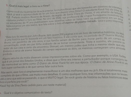 Qual é mais legal: o livro ou o filme?
Como você viu na pesquisa da aula anterior, há muitos filmes que são baseados em dássicos da Literatura 1.
Você já teve a oportunidade de ler um livro que depois virou filme? O estudante Kauā Yoji da Silva, da 2.
E.E. Prefeito Antônio Bezerra de Araújo, da região de Santa Clara do Oeste, é um amante da leitura e 3.
costuma preferir o livro ao filme. No ano de 2020, sua professora de Língua Portuguesa incentivou que
Selecionamos um dos textos, que fala sobre o livro O meníno do pijama listrado. Leia-o para responde 9^0 ano publicassem suas resenhas sobre os livros lidos na quarentena em um blog 4.
os estudantes do
5.
C
às questões:
6
'Este livro foi escrito por John Boyne, tem quase 200 páginas e é um livro de narrativ histórica, ou seja
é uma história que foi baseada em um fato histórico. E ele conta que, no período da 2^a Guerra Mundial
Bruno, um garotinho de oito anos, e sua família saíram de Berlim para morar perto de um campo de
concentração, onde seu par tinha acabado de se tornar comandante. Triste e sozinho, ele passeia a
redor de sua casa e certo día encontrou Shmuel, um menino judeu que tinha a mesma idade que ela
Embora a cerca de arame farpado do campo separasse os dois, os meninos começaram uma amizade
proibida.
Alguns veículos da mídia disseram coisas impressionantes sobre ele. Como por exemplo, o USA Today
que é um jornal dos Estados Unidos, e disse que o filme era intenso e perturbador porque conseguiu ser
tão memorável ao tema como O Diário de Anne Frank foi em sua época. O Diário de Anne Frank é um
livro super conhecido e de que vamos falar outra hora.
Mas assim, esse livro é simplesmente maravilhoso e um dos melhores que eu já li. Ele é totalmente mais
completo do que o filme, usa muito mais detalhes. E como qualquer livro, traz informações que te levam
até a cena que está se passando, o que é MUITO legal. Se você gosta de história ou fatos históricos esse
livro é perfeito pra você!''
Kauã Yoji da Silva (Texto cedido para uso neste material)
. Qual é o objetivo comunicativo do texto?