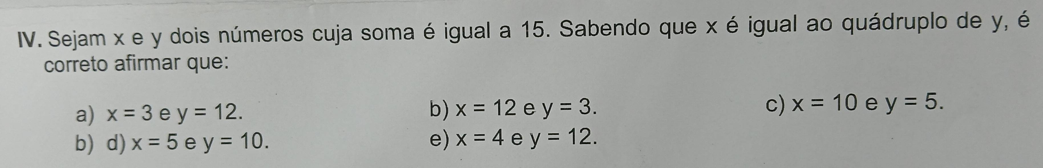 Sejam x e y dois números cuja soma é igual a 15. Sabendo que x é igual ao quádruplo de y, é
correto afirmar que:
a) x=3 e y=12. b) x=12 e y=3. c) x=10 e y=5.
b) d) x=5 e y=10. e) x=4 e y=12.