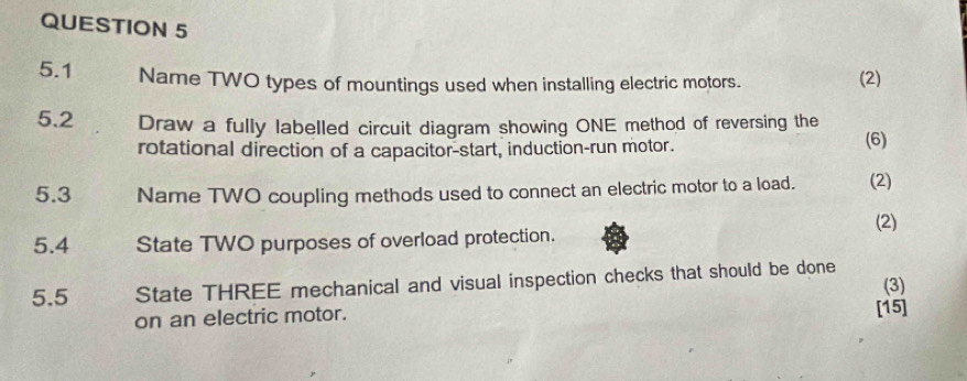 5.1 Name TWO types of mountings used when installing electric motors. (2) 
5.2 Draw a fully labelled circuit diagram showing ONE method of reversing the 
rotational direction of a capacitor-start, induction-run motor. (6) 
5.3 Name TWO coupling methods used to connect an electric motor to a load. (2) 
(2) 
5.4 State TWO purposes of overload protection. 
5.5 State THREE mechanical and visual inspection checks that should be done (3) 
on an electric motor. [15]