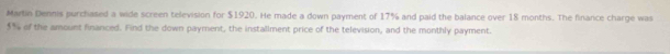 Martin Dennis purchased a wide screen television for $1920. He made a down payment of 17% and paid the balance over 18 months. The finance charge was
5% of the amount financed. Find the down payment, the installment price of the television, and the monthly payment.