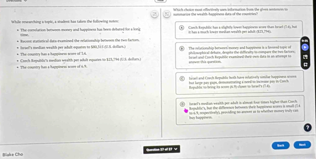 Which choice most effectively uses information from the given sentences to
summarize the wealth-happiness data of the countries?
While researching a topic, a student has taken the following notes:
Crech Republic has a slightly lower happiness score than Israel (7,4)
The correlation between money and happiness has been debated for a long it has a much lower median wealth per adult ($23,794). , but
time.
Recent statistical data examined the relationship between the two factors.
Israel's median wealth per adult equates to $80,315 (U.S. dollars.) (B) The relationship between money and happiness is a favored topic of
The country has a happiness score of 7,4. philosophical debate, despite the difficulty to compare the two factors;
Crech Republic's median wealth per adult equates to $23,794 (U.S. dollars.) answer this question. Israel and Czech Republic examined their own data in an attempt to
The country has a happiness score of 6.9.
Israel and Crech Republic both have relatively similar happiness scores
but large pay gaps, demonstrating a need to increase pay in Czech
Republic to bring its score (6.9) closer to Israel's (1,4)
D Israel's median wealth per adult is almost four times higher than Czech
Republic's, but the difference between their happiness scoees is small (7.4
buy happiness. to 6.9, respectively), providing no answer as to whether money truly can
?
Back
Blake Cho Question 27 of 27 Nest