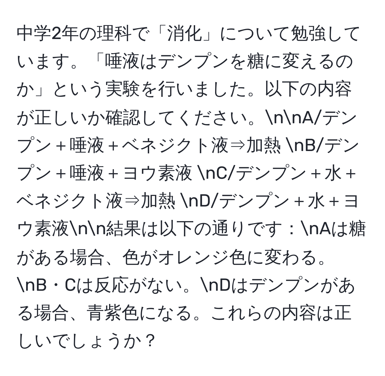 中学2年の理科で「消化」について勉強しています。「唾液はデンプンを糖に変えるのか」という実験を行いました。以下の内容が正しいか確認してください。nnA/デンプン＋唾液＋ベネジクト液⇒加熱 nB/デンプン＋唾液＋ヨウ素液 nC/デンプン＋水＋ベネジクト液⇒加熱 nD/デンプン＋水＋ヨウ素液nn結果は以下の通りです：nAは糖がある場合、色がオレンジ色に変わる。nB・Cは反応がない。nDはデンプンがある場合、青紫色になる。これらの内容は正しいでしょうか？