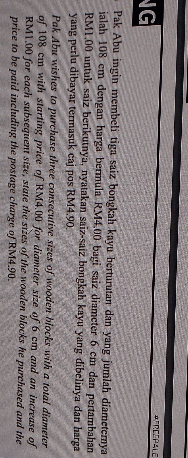 NG 
#FREEPALE 
Pak Abu ingin membeli tiga saiz bongkah kayu berturutan dan yang jumlah diameternya 
ialah 108 cm dengan harga bermula RM4.00 bagi saiz diameter 6 cm dan pertambahan
RM1.00 untuk saiz berikutnya, nyatakan saiz-saiz bongkah kayu yang dibelinya dan harga 
yang perlu dibayar termasuk caj pos RM4.90. 
Pak Abu wishes to purchase three consecutive sizes of wooden blocks with a total diameter 
of 108 cm with starting price of RM4.00 for diameter size of 6 cm and an increase of
RM1.00 for each subsequent size, state the sizes of the wooden blocks he purchased and the 
price to be paid including the postage charge of RM4.90.