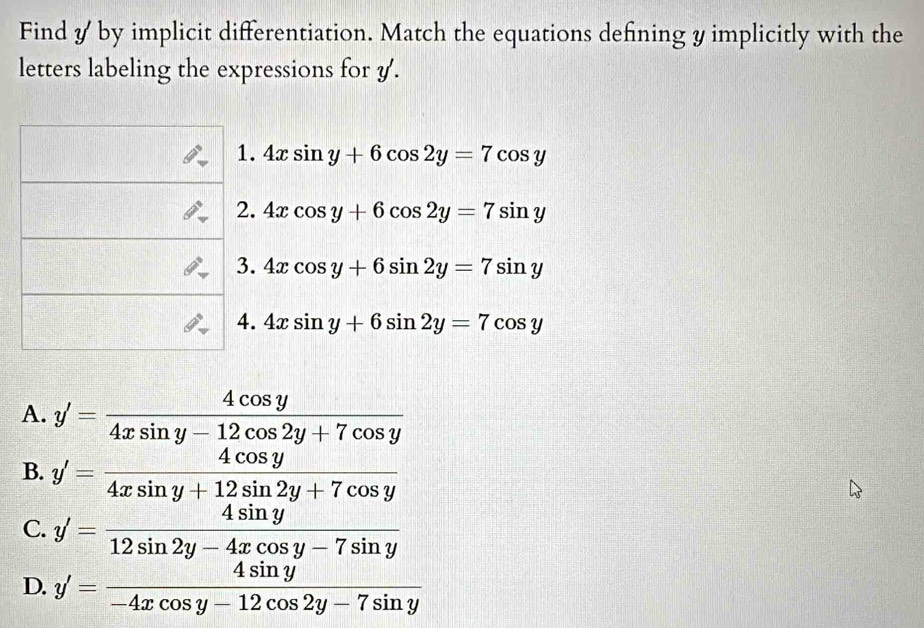 Find y by implicit differentiation. Match the equations defining y implicitly with the
letters labeling the expressions for y.
1. 4xsin y+6cos 2y=7cos y
2. 4xcos y+6cos 2y=7sin y
3. 4xcos y+6sin 2y=7sin y
4. 4xsin y+6sin 2y=7cos y
A. y'= 4cos y/4xsin y-12cos 2y+7cos y 
B. y'= 4cos y/4xsin y+12sin 2y+7cos y 
C. y'= 4sin y/12sin 2y-4xcos y-7sin y 
D. y'= 4sin y/-4xcos y-12cos 2y-7sin y 