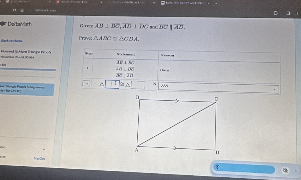 DeltaMath Student Application × 
deltamath (or) 
DeltaMath Given: overline AB⊥ overline BC, overline AD⊥ overline DC and overline BC||overline AD. 
Back to Home 
Prove: △ ABC≌ △ CDA. 
Guessed it: More Triangle Proof Step Statement 
November 26 at 8:00 AM Reason 
0%
overline AB⊥ overline BC
1 overline AD⊥ overline DC Given 
_
overline BCparallel overline AD
try |I ]≌ △ □ × 
asic Triangle Proofs (Congruence SSS 
nly - No CPCTC) 
_ 
ator 
ster Log Out