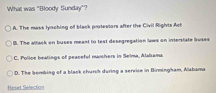 What was “Bloody Sunday”?
A. The mass lynching of black protestors after the Civil Rights Act
B. The attack on buses meant to test desegregation laws on interstate buses
C. Police beatings of peaceful marchers in Selma, Alabama
D. The bombing of a black church during a service in Birmingham, Alabama
Reset Selection