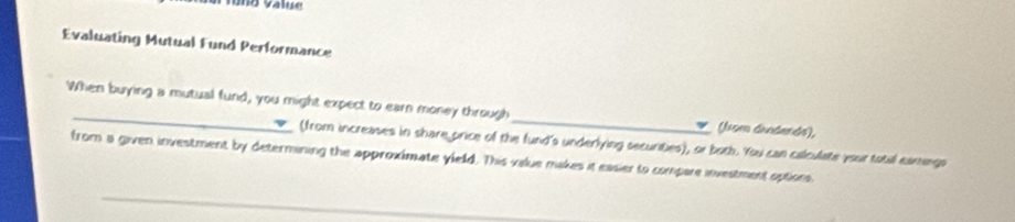 1o Value 
Evaluating Mutual Fund Performance 
When buying a mutual fund, you might expect to earn money through_ (kom áindends), 
(from increases in share price of the fund's underlying securities), or both. You can calculate your total eamegs 
from a given investment by determining the approximate yield. This value makes it easier to compare investment options 
_