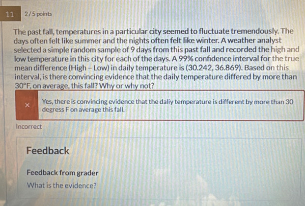 11 2 / 5 points
The past fall, temperatures in a particular city seemed to fluctuate tremendously. The
days often felt like summer and the nights often felt like winter. A weather analyst
selected a simple random sample of 9 days from this past fall and recorded the high and
low temperature in this city for each of the days. A 99% confidence interval for the true
mean difference (High - Low) in daily temperature is (30.242, 36.869). Based on this
interval, is there convincing evidence that the daily temperature differed by more than
30°F , on average, this fall? Why or why not?
Yes, there is convincing evidence that the daliy temperature is different by more than 30
× degress F on average this fall.
Incorrect
Feedback
Feedback from grader
What is the evidence?