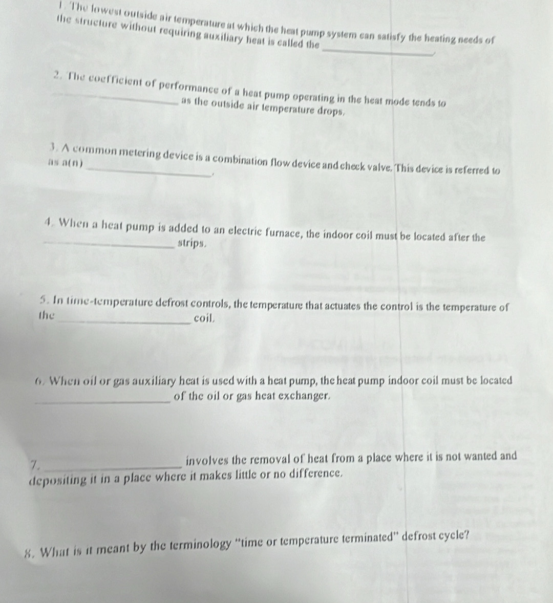 The lowest outside air temperature at which the heat pump system can satisfy the heating needs of 
the structure without requiring auxiliary heat is called the 
_ 
_2. The coefficient of performance of a heat pump operating in the heat mode tends to 
as the outside air temperature drops. 
3. A common metering device is a combination flow device and check valve. This device is referred to 
as a(n) 
_ 
4. When a heat pump is added to an electric furnace, the indoor coil must be located after the 
strips. 
5. In time-temperature defrost controls, the temperature that actuates the control is the temperature of 
the _coil 
6. When oil or gas auxiliary heat is used with a heat pump, the heat pump indoor coil must be located 
_of the oil or gas heat exchanger. 
7._ involves the removal of heat from a place where it is not wanted and 
depositing it in a place where it makes little or no difference. 
8. What is it meant by the terminology “time or temperature terminated” defrost cycle?