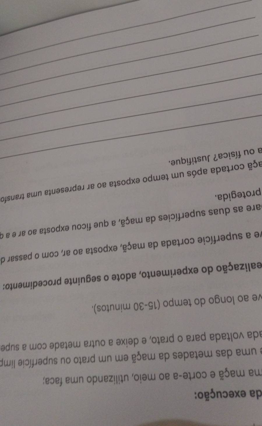 da execução: 
ma maçã e corte-a ao meio, utilizando uma faca; 
e uma das metades da maçã em um prato ou superfície limp 
ada voltada para o prato, e deixe a outra metade com a supe. 
ve ao longo do tempo (15-30 minutos). 
ealização do experimento, adote o seguinte procedimento: 
ve a superfície cortada da maçã, exposta ao ar, com o passar de 
are as duas superfícies da maçã, a que ficou exposta ao ar e a o 
protegida. 
cçã cortada após um tempo exposta ao ar representa uma transfo 
a ou física? Justifique. 
_ 
_ 
_ 
_ 
_ 
_ 
_