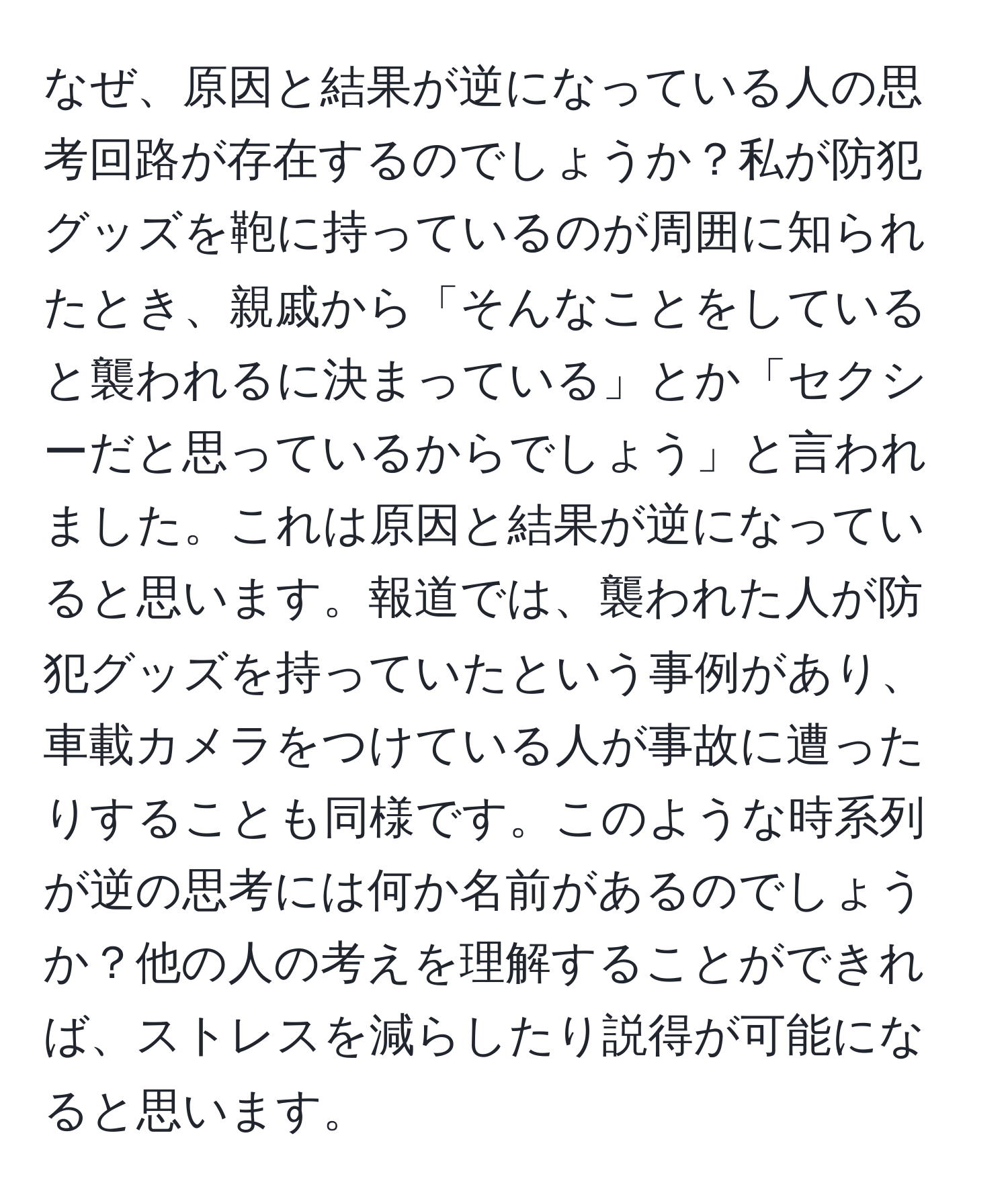 なぜ、原因と結果が逆になっている人の思考回路が存在するのでしょうか？私が防犯グッズを鞄に持っているのが周囲に知られたとき、親戚から「そんなことをしていると襲われるに決まっている」とか「セクシーだと思っているからでしょう」と言われました。これは原因と結果が逆になっていると思います。報道では、襲われた人が防犯グッズを持っていたという事例があり、車載カメラをつけている人が事故に遭ったりすることも同様です。このような時系列が逆の思考には何か名前があるのでしょうか？他の人の考えを理解することができれば、ストレスを減らしたり説得が可能になると思います。