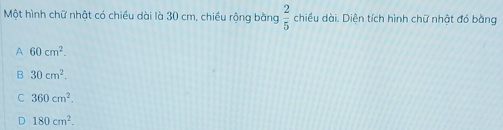 Một hình chữ nhật có chiều dài là 30 cm, chiều rộng bằng  2/5  chiều dài. Diện tích hình chữ nhật đó bằng
A 60cm^2.
B 30cm^2.
C 360cm^2.
D 180cm^2.