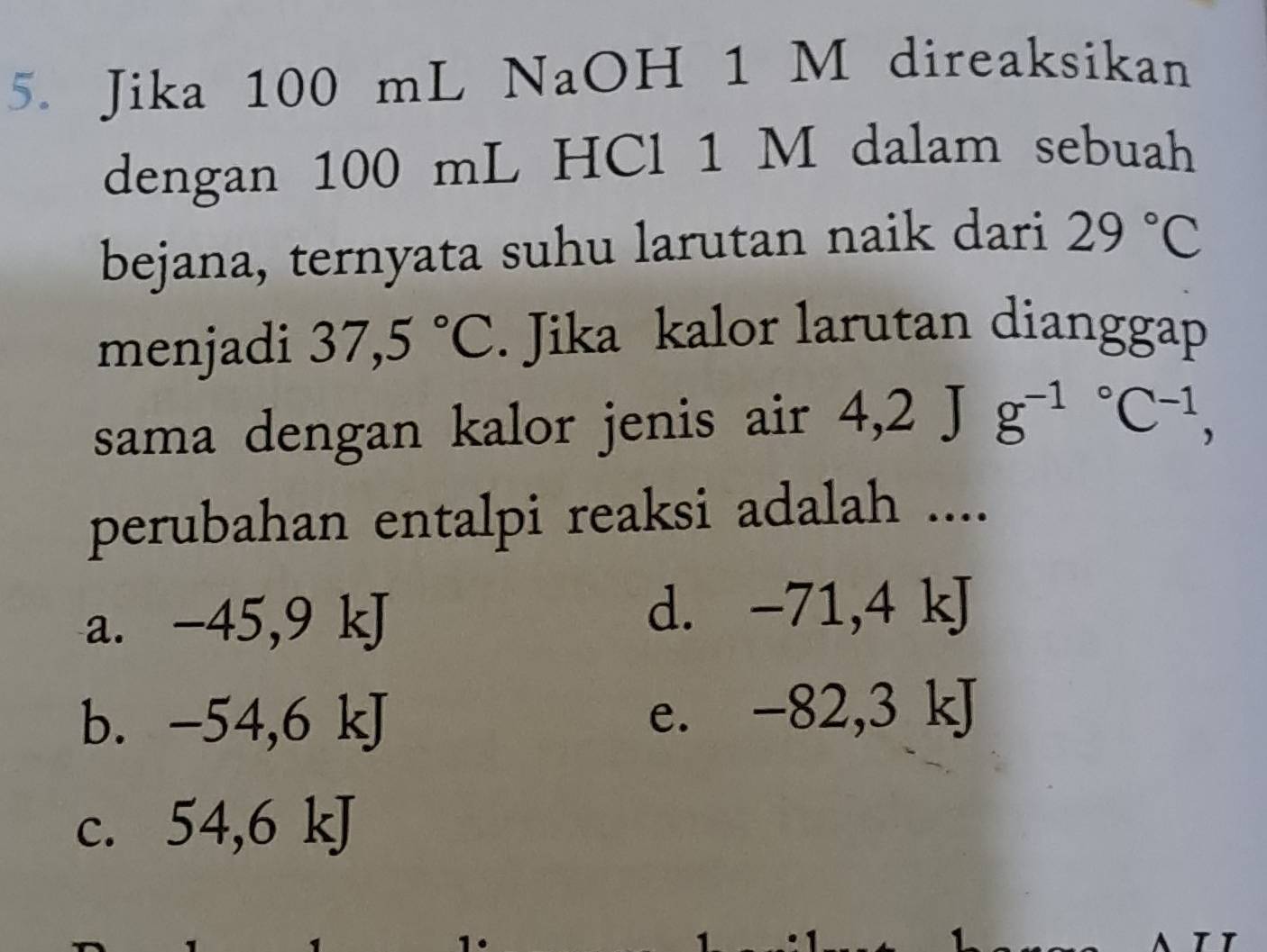 Jika 100 mL NaOH 1 M direaksikan
dengan 100 mL HCl 1 M dalam sebuah
bejana, ternyata suhu larutan naik dari 29°C
menjadi 37,5°C. Jika kalor larutan dianggap
sama dengan kalor jenis air 4,2Jg^((-1)°C^-1), 
perubahan entalpi reaksi adalah ....
a. -45, 9 kJ
d. -71, 4 kJ
b. -54, 6 kJ e. -82,3 kJ
C. 54 , 6 kJ