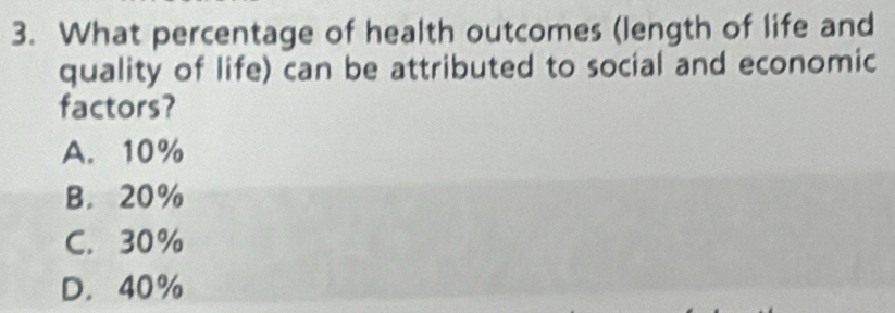 What percentage of health outcomes (length of life and
quality of life) can be attributed to social and economic
factors?
A. 10%
B. 20%
C. 30%
D. 40%