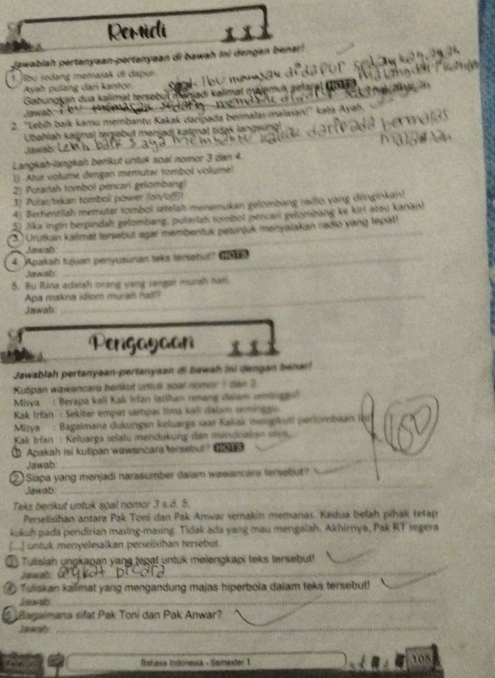 Remidi
jawabiah pertanyaan-portanyaan di bawah ini dengan benar
1.bu redang memasak di dapur.
Ayah pulang dan kantor.
Gabungken dua kalimat tersebul mänjadı kalimat majemuk getar
Jawab :  K 
2. 'Lebíh baïk kamu membantu Kakak daripada bermalay-maiasan!' kata Ayah
Ubahlah kaijnaj tersebut mənjadi kalimat tdak langsung
Jawab:
Langkah-langkah berikut untuk soal nomor 3 dan 4.
1) Atur volume dengan memutar tombol volume!
2) Putarlah tombol pencari gelombangl
3) Pular/tekan tombol power (on/o!
4) Berhentilah memutar tombol setelah menemukan gelombang radio yang dnginkan!
5) Jika ingln berpindah gelombang, putarlah tombol pencar gelombang ke kirl atou kanan!
3 Urutkan kalimet tensebut agar membentuk petunjuk menyalakan radio vang tepat?
Jawab
4. Apakah tujuan penyusunan teks tersebut? Cet
Jawab
5. Bu Rina adatsh orang yang sangar mursh hati
Apa makna idiom murah hat?
Jawab
Pengayaan
Jawablah pertanyaan-pertanyaan di bawah ini dengan benar!
Kutipan wawancara benkut untuk soal nomer 1 dan 2
Misya  : Berapa kali Kak Irfan latihan renang daiam mminggu!
Kak Irfan : Sekitar empat sampai lima kali dalam seminggu
Mirya : Bagaimana dukungan keluarga saat Kakak megikuti perlombaan th
Kak Irfan : Keluarga selalu mendukung dan mendoakan sava.
Apakah isi kutipan wawancara tersebut? H
Jawab:
_
2 Siapa yang menjadi narasumber dalam wawancara fersebut?
Jawab
_
Teks benikut untuk soal nomor 3 s.d. 5.
Perselisihan antara Pak Toni dan Pak Anwar semakin memanas. Kedua belah pihak tetap
kukuh pada pendirian masing-masing. Tidak ada yang mau mengalah, Akhirnya, Pak RT segera
(] untuk menyelesaikan perselisiban tersebut.
Tutisiah ungkapan yang tepat untuk melengkapi teks tersebut!
Jawab:
_
Tuiskan kalimat yang mengandung majas hiperbola dalam teks tersebut!
jawsh
_
Baraimana sifat Pak Toni dan Pak Anwar?
_
_
Iahasa Indoresia - Semester 1 105
