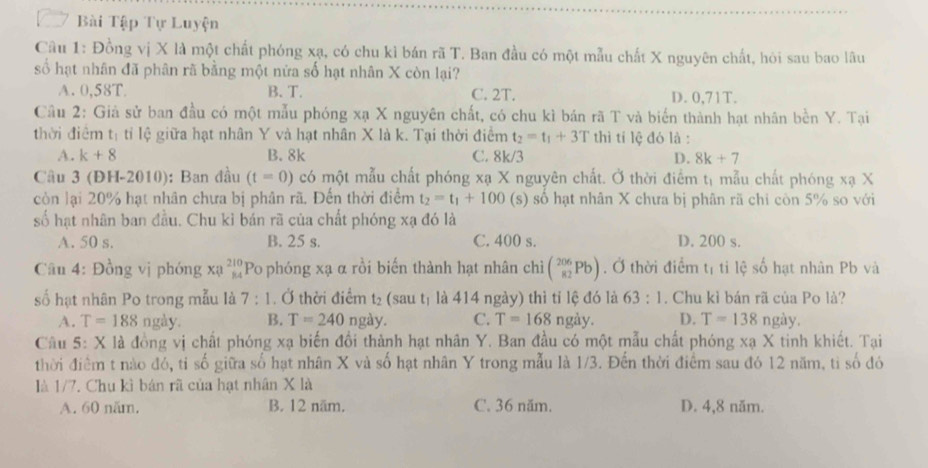 Bài Tập Tự Luyện
Câu 1: Đồng vị X là một chất phóng xạ, có chu kì bán rã T. Ban đầu có một mẫu chất X nguyên chất, hỏi sau bao lâu
số hạt nhân đã phân rã bằng một nửa số hạt nhân X còn lại?
A. 0,58T B. T. C. 2T. D. 0,71T.
Câu 2: Giả sử ban đầu có một mẫu phóng xạ X nguyên chất, có chu kì bản rã T và biển thành hạt nhân bền Y. Tại
thời điểm t l ti lệ  giữa hạt nhân Y và hạt nhân X là k. Tại thời điểm t_2=t_1+3T thì tí lệ đó là :
A. k+8 B. 8k C. 8k/3 D. 8k+7
Câu 3 (ĐH-2010): Ban đầu (t=0) có một mẫu chất phóng xạ X nguyên chất. Ở thời điểm tị mẫu chất phóng xạ X
còn lại 20% hạt nhân chưa bị phân rã. Đến thời điểm t_2=t_1+100 (s) số hạt nhân X chưa bị phân rã chỉ còn 5% so với
số hạt nhân ban đầu. Chu kỉ bán rã của chất phóng xạ đó là
A. 50 s. B. 25 s. C. 400 s. D. 200 s.
Câu 4: Đồng vị phóng xạ _(84)^(210)Po phóng xạ α rồi biến thành hạt nhân chì (_(82)^(206)Pb). Ở thời điểm l1 ti lệ số hạt nhân Pb và
số hạt nhân Po trong mẫu là 7:1. Ở thời điểm t_2 saut là 414 ngày) thì tỉ lệ đó là 63:1. Chu kì bán rã của Po là?
A. T=188 ngày. B. T=240 r gay C. T=168 ngảy. D. T=138 ngày.
Câu 5: X là đồng vị chất phóng xạ biến đổi thành hạt nhân Y. Ban đầu có một mẫu chất phóng xạ X tinh khiết. Tại
thời điểm t nào đó, tỉ số giữa số hạt nhân X và số hạt nhân Y trong mẫu là 1/3. Đến thời điểm sau đó 12 năm, tỉ số đó
là 1/7. Chu kì bán rã của hạt nhân X là
A. 60 năm. B. 12 năm. C. 36 năm. D. 4,8 năm.