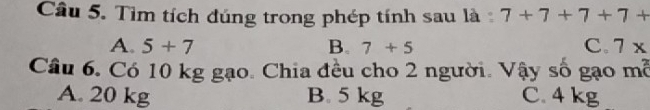 Tìm tích đúng trong phép tính sau là 7+7+7+7+
A. 5+7 B. 7+5 C. 7x
Câu 6. Có 10 kg gạo. Chia đều cho 2 người. Vậy số gạo m^2
A. 20 kg B. 5 kg C. 4 kg