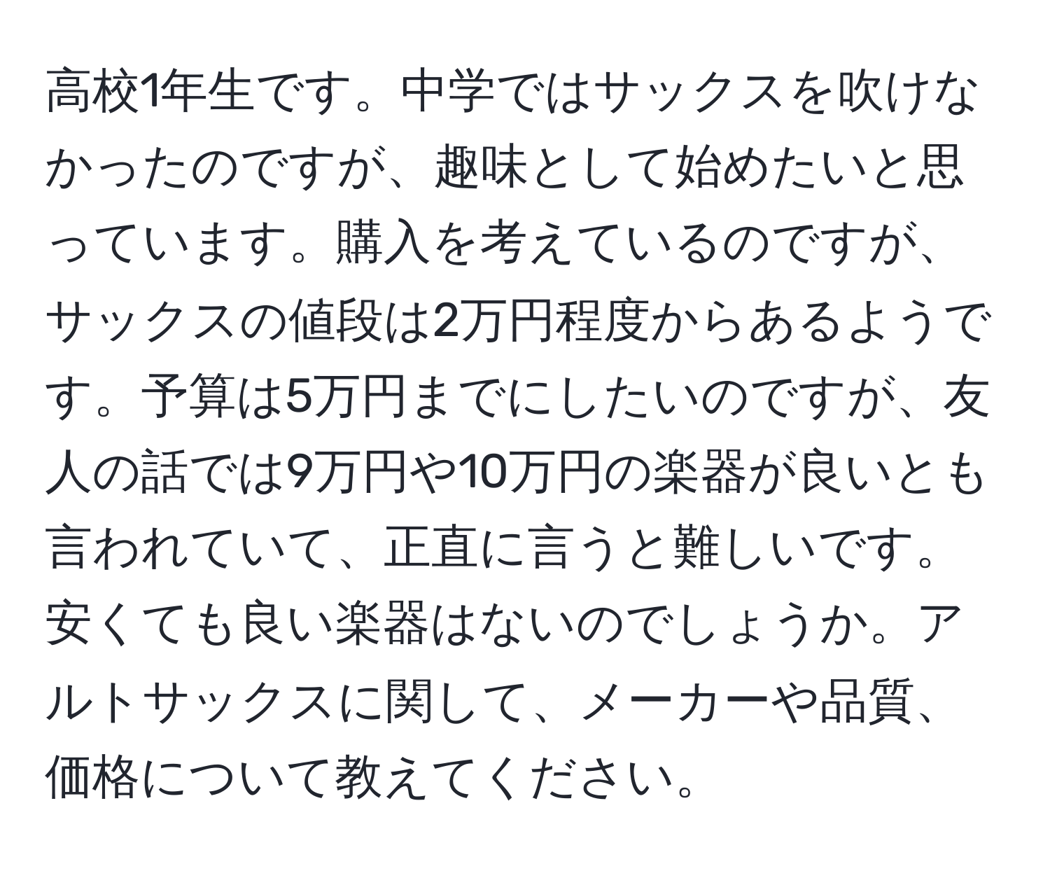 高校1年生です。中学ではサックスを吹けなかったのですが、趣味として始めたいと思っています。購入を考えているのですが、サックスの値段は2万円程度からあるようです。予算は5万円までにしたいのですが、友人の話では9万円や10万円の楽器が良いとも言われていて、正直に言うと難しいです。安くても良い楽器はないのでしょうか。アルトサックスに関して、メーカーや品質、価格について教えてください。