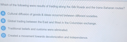 Which of the following were results of trading along the Silk Roads and the trans-Saharan routes?
A Cultural diffusion of goods & ideas occurred between different societies.
B》 Global trading between the East and West in the Columbian exchange.
Traditional beliefs and customs were eliminated.
D Created a movement towards decolonization and independence.