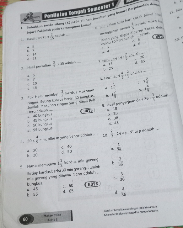 a
Penilaian Tengah Semester 1
b. 20
12. Bila
I Bubuhkan tanda silang (X) pada pilihan jawaban yang benar! Kerjakanlah deng
a
6. Bila dalam satu hari Kakek Jamal da
jujur! Yakinlah pada kemampuan kamu!
1. Hasil dari 75*  2/15  adalah .... menggarap sawah  2/5 
petak. maka lus
Nahan yang dapat digarap Kakek da b.
HOTS
waktu 10 hari adalah ... petak
c. 5
13. F
a. 5
a. 3
b. 7
b. 4 d. 6
c. 14
d. 21
c. 30
2. Hasil perkalian  3/7 * 35 adalah .... 7. Nilai dari 14: 2/5  adalah ....
a. 15
b. 25 d. 35
a. 5
b. 7
8. Hasil dari  4/5 : 2/3  adalah ....
c. 10
C. 1 3/5 
d. 15
3. Pak Heru membeli  3/4  kardus makanan a. 1 1/5  d. 1 4/5 
ringan. Setiap kardus berisi 60 bungkus. b. 1 2/5 
9. Hasil pengerjaan dari 36: 3/4  adalah ....
Jumlah makanan ringan yang dibeli Pak
Heru adalah .... HOTS a. 18
b. 45 bungkus a. 40 bungkus b. 28
c， 38
d. 55 bungkus c. 50 bungkus d. 48
4. 50*  4/5 =m , nilai m yang benar adalah .... 10.  2/3 :24=p. Nilai p adalah ....
a. 20 c. 40
a.  1/36 
b. 30 d. 50
5. Nana membawa 1 1/2  kardus mie goreng. b.  2/36 
Setiap kardus berisi 30 mie goreng, Jumlah
mie goreng yang dibawa Nana adalah ...
C.  3/36 
bungkus. c. 60 HOTS
a. 45
b. 55 d. 65
d.  4/36 
Matematika Karakter berkaitan erat dengan jati dīri manusia.
Character is closely related to human identity.
60 Kelas 6