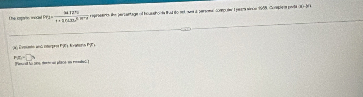 The logistic model P(t)= (94.7278)/1+0.0433e^(0.18711)  represents the percentage of households that do not own a personal computer t years since 1985. Complete parts (a)-(d)
(a) Evaluate and interpret P(0) Evaluate P(0)
P(0)=□ %
(Round to one decimal place as needed.)