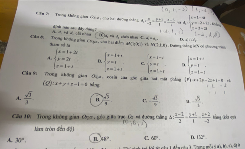 Trong không gian Oxyz, cho hai đường thắng d_1: x/-2 = (y+1)/1 = (z-3)/1  và d_2:beginarrayl x=1-4t y=-2+2t z=3+2tendarray.. Khẳng
định nào sau đây đúng?
A. d_1 và d_2 cất nhau B.d và d_2 chéo nhau C. d_1=d_2. D. d_1parallel d_2.
Câu 8: :Trong không gian Oxyz, cho hai điểm M(1;0;1) và N(2;1;0). Đường thắng MN có phương trình
tham số là
A. beginarrayl x=1+2t y=2t z=1+tendarray. . B. beginarrayl x=1+t y=t z=1+tendarray. C. beginarrayl x=1-t y=t. z=1+tendarray. D. beginarrayl x=1+t y=t z=1-tendarray.
Câu 9: Trong không gian Oxyz, cosin của góc giữa hai mặt phẳng (P) :x+2y-2z+1=0 và
(Q): x+y+z-1=0 bàng
A.  sqrt(3)/3 .  sqrt(3)/9 . C. - sqrt(3)/9 . D. - sqrt(3)/3 .
B.
Câu 10: Trong không gian Oxyz , góc giữa trục_Oz và đường thẳng Δ:  (x-2)/2 = (y+1)/1 = (z+2)/-2  bằng (kết quả
làm tròn đến độ)
A. 30°. B. 48°. C. 60°. D. 132°.
tời từ câu 1 đến câu 3. Trong mỗi ý a), b), c), d) ở