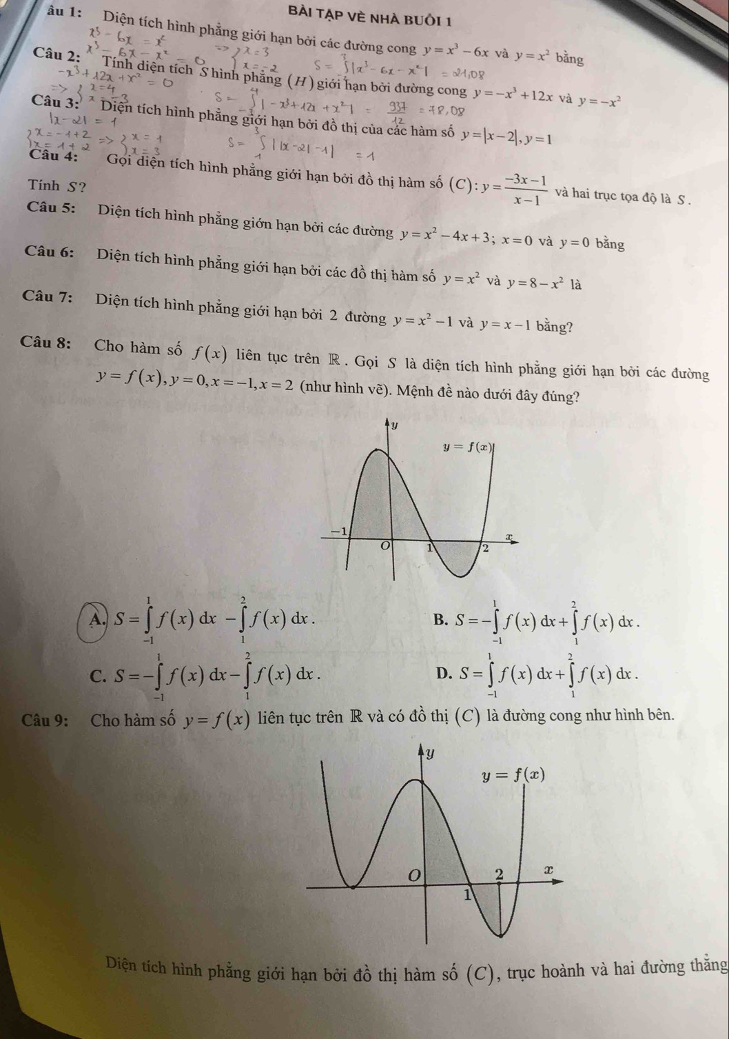 Bài TẠP VÈ Nhà BUồI 1
âu 1: Diện tích hình phẳng giới hạn bởi các đường cong y=x^3-6x và y=x^2 bằng
Câu 2: Tính diện tích S hình phẳng (H) giới hạn bởi đường cong y=-x^3+12x
-x^3+lambda 2x+x^21
và y=-x^2
Câu 3: * Diện tích hình phẳng giới hạn bởi đồ thị của các hàm số y=|x-2|,y=1
Câu 4: Gọi diện tích hình phẳng giới hạn bởi đồ thị hàm số
Tinh S? (C) :y= (-3x-1)/x-1  và hai trục tọa độ là S .
Câu 5: Diện tích hình phẳng giớn hạn bởi các đường y=x^2-4x+3;x=0 và y=0 bǎng
Câu 6: Diện tích hình phẳng giới hạn bởi các đồ thị hàm số y=x^2 và y=8-x^2 là
Câu 7: Diện tích hình phẳng giới hạn bởi 2 đường y=x^2-1 và y=x-1 bằng?
Câu 8: Cho hàm số f(x) liên tục trên R . Gọi S là diện tích hình phẳng giới hạn bởi các đường
y=f(x),y=0,x=-1,x=2 (như hình vẽ). Mệnh đề nào dưới đây đúng?
A. S=∈tlimits _(-1)^1f(x)dx-∈tlimits _1^(2f(x)dx. B. S=-∈tlimits _(-1)^1f(x)dx+∈tlimits _1^2f(x)dx.
C. S=-∈tlimits _(-1)^1f(x)dx-∈tlimits _1^2f(x)dx. S=∈tlimits _(-1)^1f(x)dx+∈tlimits _1^2f(x)dx.
D.
Câu 9: Cho hàm số y=f(x) liên tục trên R và có đồ thị (C) là đường cong như hình bên.
Diện tích hình phẳng giới hạn bởi dhat o) thị hàm shat 0(C) , trục hoành và hai đường thắng