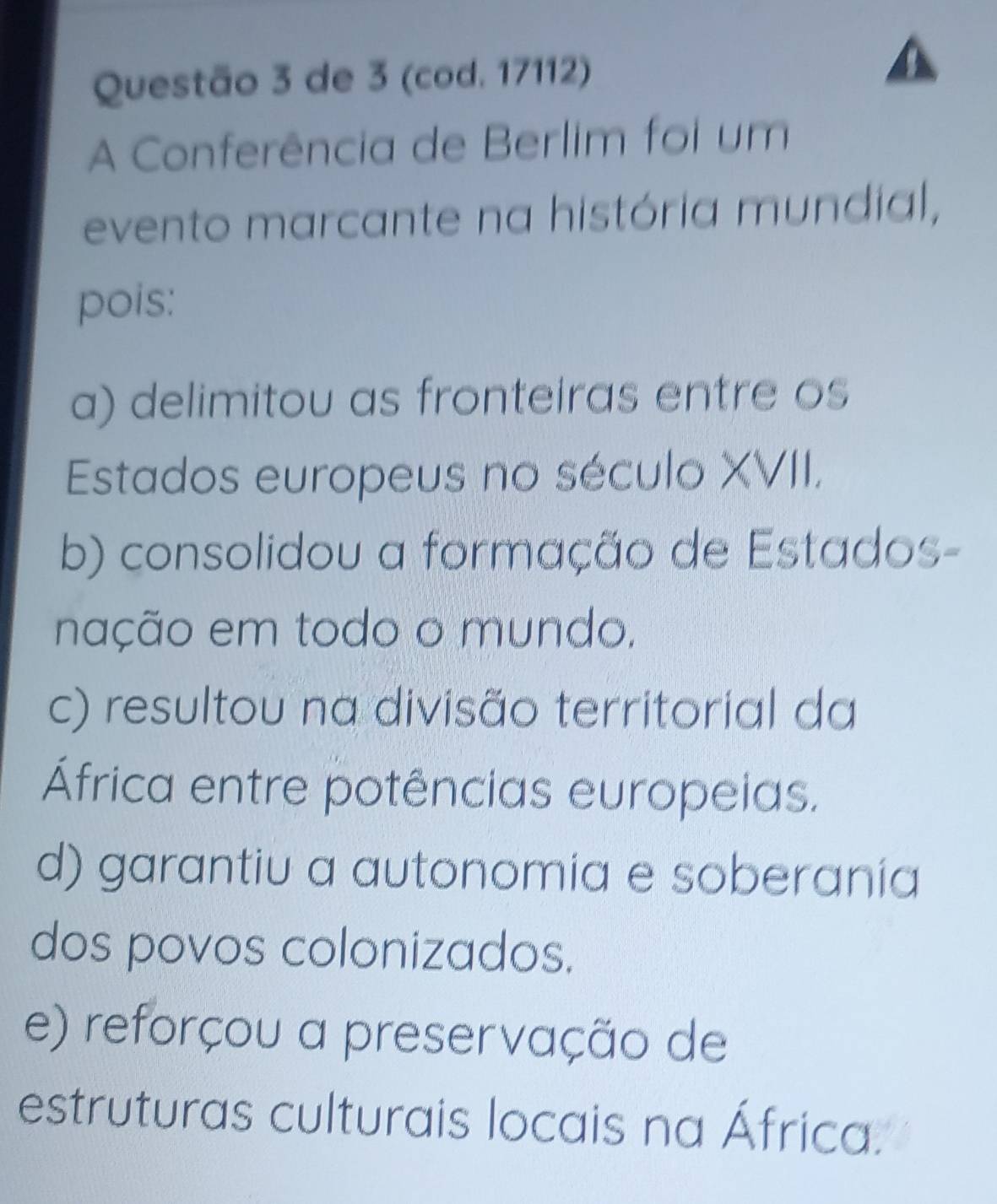 de 3 (cod. 17112)
A Conferência de Berlim foi um
evento marcante na história mundial,
pois:
a) delimitou as fronteiras entre os
Estados europeus no século XVII,
b) consolidou a formação de Estados-
nação em todo o mundo.
c) resultou na divisão territorial da
África entre potências europeias.
d) garantiu a autonomia e soberania
dos povos colonizados.
e) reforçou a preservação de
estruturas culturais locais na África.