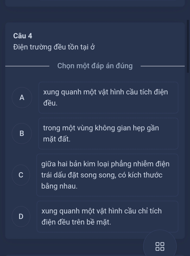 Điện trường đều tồn tại ở
_
_
Chọn một đáp án đúng_
A xung quanh một vật hình cầu tích điện
đều.
B trong một vùng không gian hẹp gần
mặt đất.
giữa hai bản kim loại phẳng nhiễm điện
C trái dấu đặt song song, có kích thước
bằng nhau.
D xung quanh một vật hình cầu chỉ tích
điện đều trên bề mặt.