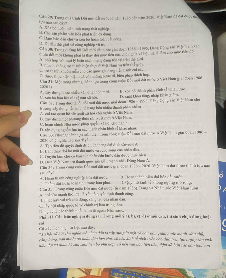 Trong quá trình Đổi mới đất nước từ năm 1986 đến năm 2020, Việt Nam đã đạt được than
tựu nào sau đây?
A. Xóa bỏ hoàn toàn tình trạng thất nghiệp.
B. Các sản phẩm văn hóa phát triển đa dạng.
C. Đảm bảo dân chủ và xóa bỏ hoàn toàn bắt công.
D. Đi đầu thế giới về công nghiệp vũ trụ.
Câu 30: Trong đường lối Đồi mới đất nước giai đoạn 1986 - 1995, Đảng Cộng sản Việt Nam xác
định: đổi mới không phải là thay đổi mục tiêu của chủ nghĩa xã hội mà là làm cho mục tiêu đó
A. phù hợp với mọi lý luận cách mạng đang tồn tại trên thế giới.
B. nhanh chóng trở thành hiện thực ở Việt Nam và trên thế giới.
C. trở thành khuôn mẫu cho các quốc gia đang tiến hành cải cách.
D. được thực hiện hiệu quả với những bước đi, biện pháp thích hợp.
Cầu 31: Một trong những thành tựu trong công cuộc Đổi mới đất nước ở Việt Nam giai đoạn 1986 -
2020 là
A. xây dựng được nhiều xã nông thôn mới. B. xóa bỏ thành phần kinh tế Nhà nước.
C. xóa bỏ hầu hết các tệ nạn xã hội. D. xuất khẩu tăng, nhập khẩu giảm.
Câu 32: Trong đường lối đổi mới đất nước giai đoạn 1986 - 1995, Đảng Cộng sản Việt Nam chủ
trương xây dựng nền kinh tế hàng hóa nhiều thành phần nhằm
A. cải tạo quan hệ sản xuất xã hội chủ nghĩa ở Việt Nam.
B. xây dựng một phương thức sản xuất mới ở Việt Nam.
C. hoàn chính Nhà nước pháp quyền xã hội chủ nghĩa.
D. tận dụng nguồn lực từ các thành phần kinh tế khác nhau.
Câu 33: Những thành tựu toàn diện trong công cuộc Đổi mới đất nước ở Việt Nam giai đoạn 1986 -
2020 có ý nghĩa nào sau đây?
A. Tạo tiền đề quyết định đề chiến thắng đại dịch Covid-19.
B. Làm thay đổi bộ mặt đất nước và cuộc sống của nhân dân.
C. Quyền làm chủ cơ bản của nhân dân bước đầu được thực hiện.
D. Đưa Việt Nam trở thành quốc gia giàu mạnh nhất Đông Nam Á.
Câu 34: Trong công cuộc Đổi mới đất nước giai đoạn 1986 - 2020, Việt Nam đạt được thành tựu nào
sau dây?
A. Hoàn thành công nghiệp hóa đất nước. B. Hoàn thành hiện đại hóa đất nước.
C. Chấm dứt hoàn toàn tình trạng lạm phát. D. Quy mô kinh tế không ngừng mở rộng.
Câu 35: Trong công cuộc Đổi mới đất nước (từ năm 1986), Đảng và Nhà nước Việt Nam luôn
A. coi sức mạnh thời đại là yếu tố quyết định thành công.
B. phát huy vai trò chủ động, sáng tạo của nhân dân.
C. lấy hội nhập quốc tế về chính trị làm trung tâm.
D. hạn chế các thành phần kinh tế ngoài Nhà nước.
Phần II. Câu trắc nghiệm đúng sai. Trong mỗi ý a), b), c), d) ở mỗi câu, thí sinh chọn đúng hoặc
sai
Câu 1: Đọc đoạn tư liệu sau đây:
**Xã hội xã hội chủ nghĩa mà nhân dân ta xây dựng là một xã hội: dân giàu, nước mạnh, dân chủ,
công bằng, văn minh; do nhân dân làm chú; có nền kinh tế phát triển cao dựa trên lực lượng sản xuất
hiện đại và quan hệ sản xuất tiến bộ phù hợp; có nền văn hóa tiên tiến, đậm đà bản sắc dân tộc; con
TRườNG THPT D
