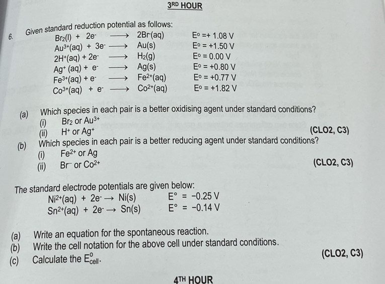 3RD HOUR
6. Given standard reduction potential as follows:
Br_2(l)+2e^-to 2Br(aq) E°=+1.08V
Au^(3+)(aq)+3e^-to Au(s) E°=+1.50V
2H^+(aq)+2e^-to H_2(g) E^o=0.00V
Ag^+(aq)+e^-to Ag(s) E°=+0.80V
Fe^(3+)(aq)+e^-to Fe^(2+)(aq) E°=+0.77V
Co^(3+)(aq)+e^-to Co^(2+)(aq) E°=+1.82V
(a) Which species in each pair is a better oxidising agent under standard conditions?
(i) Br_2 or Au^(3+)
(ii) H^+ or Ag^+ (CLO2, C3)
(b) Which species in each pair is a better reducing agent under standard conditions?
(i) Fe^(2+) or Ag
(ii) Br or Co^(2+) (CLO2, C3)
The standard electrode potentials are given below:
Ni^(2+)(aq)+2e^-to Ni(s) E°=-0.25V
Sn^(2+)(aq)+2e^-to Sn(s) E°=-0.14V
(a) Write an equation for the spontaneous reaction.
(b) Write the cell notation for the above cell under standard conditions.
(c) Calculate the E_(cell)°. (CLO2, C3)
4^(TH) HOUR