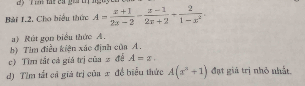 im tat ca gia t 
Bài 1.2. Cho biểu thức A= (x+1)/2x-2 - (x-1)/2x+2 + 2/1-x^2 . 
a) Rút gọn biểu thức A.
b) Tìm điều kiện xác định của A.
c) Tìm tất cả giá trị của x để A=x. 
d) Tìm tất cả giá trị của x để biểu thức A(x^3+1) đạt giá trị nhỏ nhất.